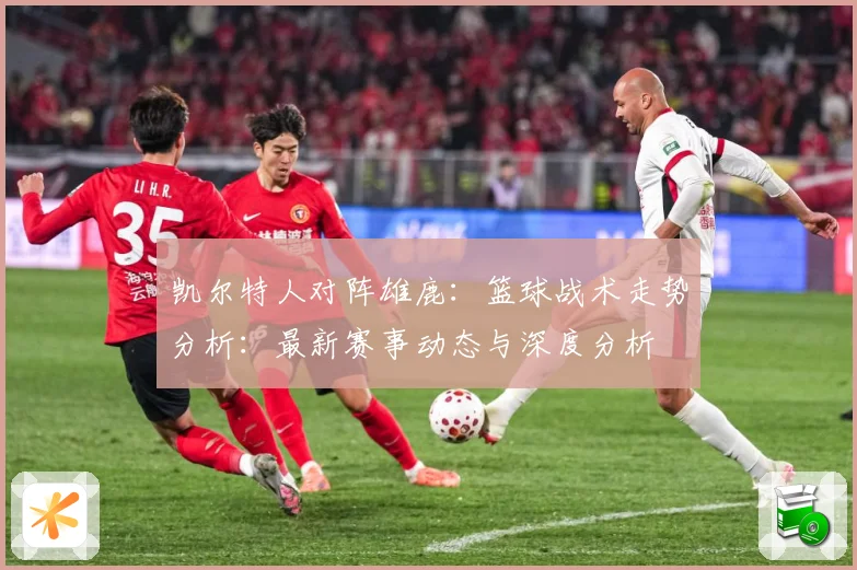 凯尔特人对阵雄鹿：篮球战术走势分析：最新赛事动态与深度分析