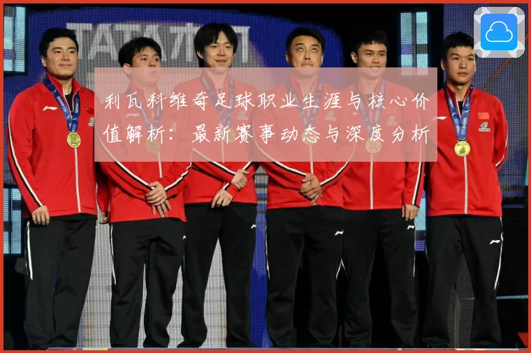 利瓦科维奇足球职业生涯与核心价值解析：最新赛事动态与深度分析