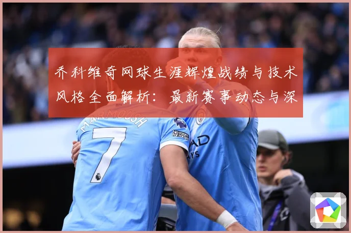 乔科维奇网球生涯辉煌战绩与技术风格全面解析：最新赛事动态与深度分析
