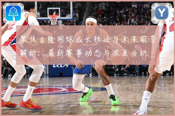 聚焦吉隆网球成长轨迹与未来前景解析：最新赛事动态与深度分析