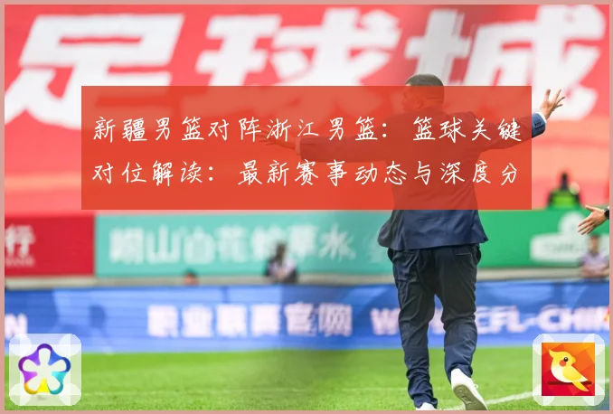 新疆男篮对阵浙江男篮：篮球关键对位解读：最新赛事动态与深度分析