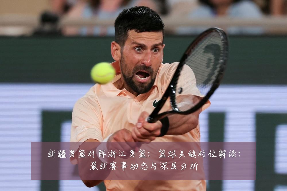新疆男篮对阵浙江男篮:篮球关键对位解读:最新赛事动态与深度分析
