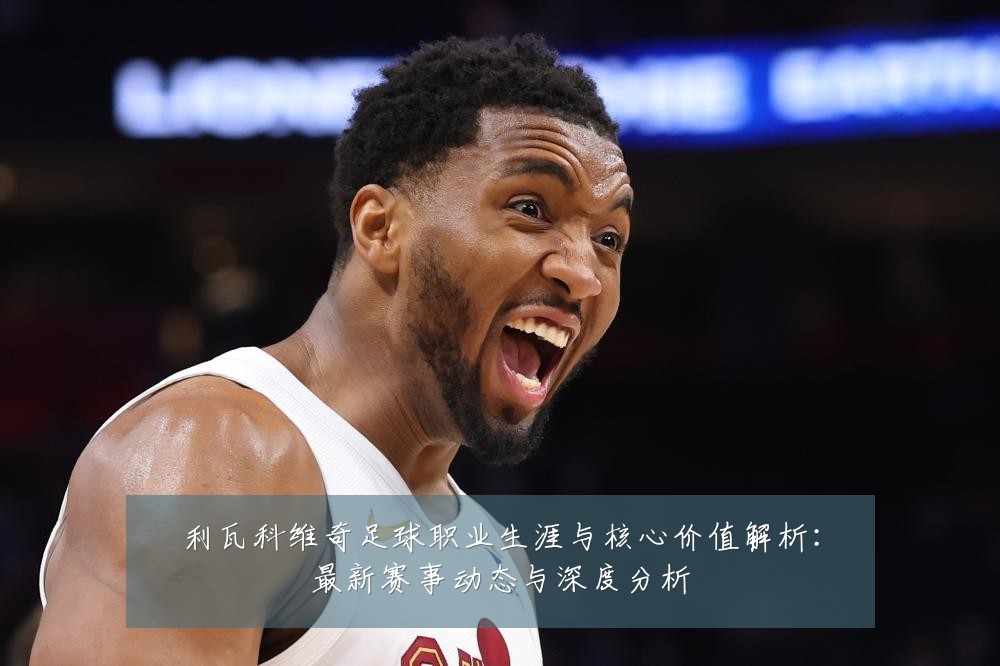 利瓦科维奇足球职业生涯与核心价值解析：最新赛事动态与深度分析